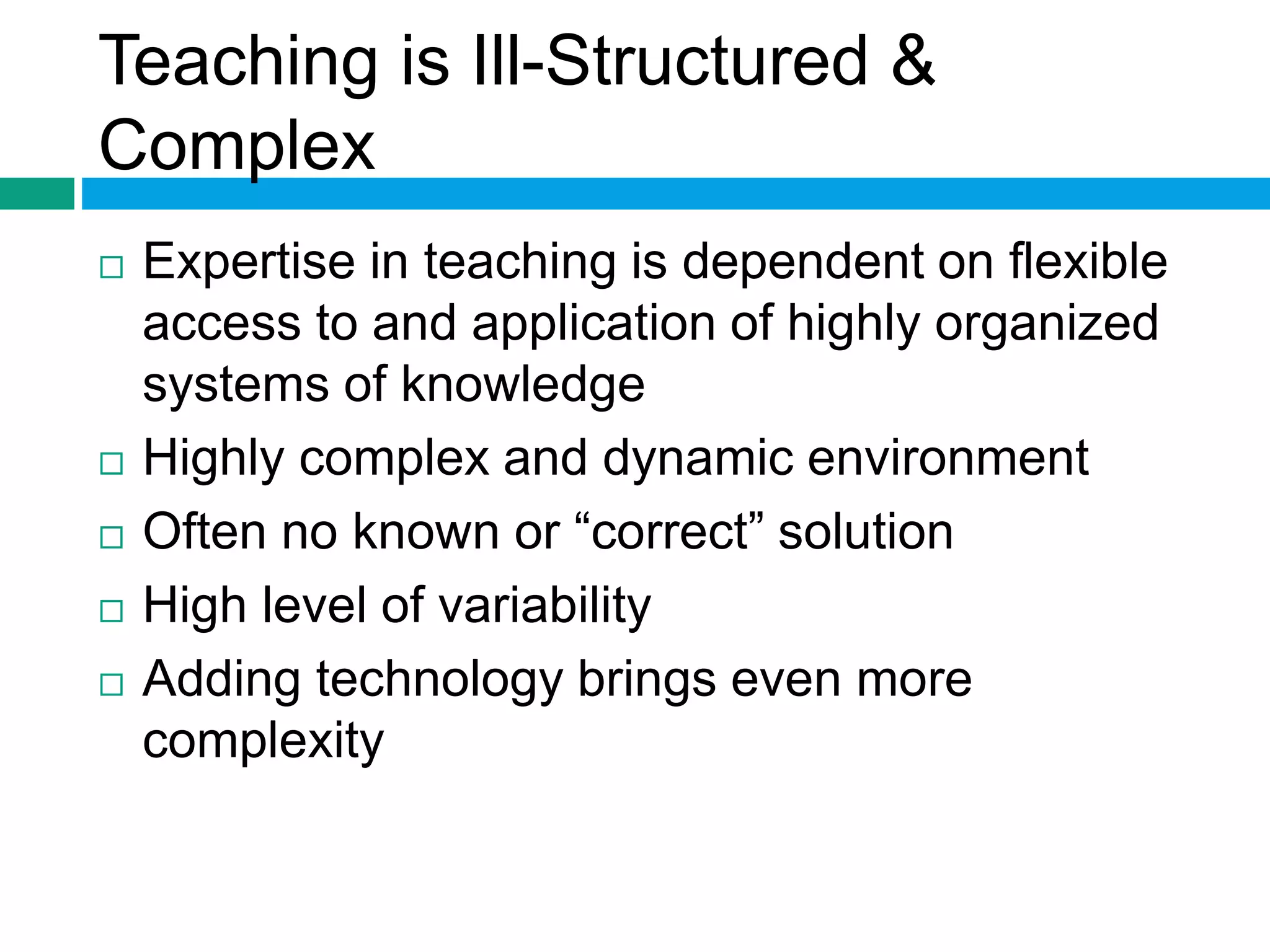 Teaching is Ill-Structured & 
Complex 
 Expertise in teaching is dependent on flexible 
access to and application of highly organized 
systems of knowledge 
 Highly complex and dynamic environment 
 Often no known or “correct” solution 
 High level of variability 
 Adding technology brings even more 
complexity 
 