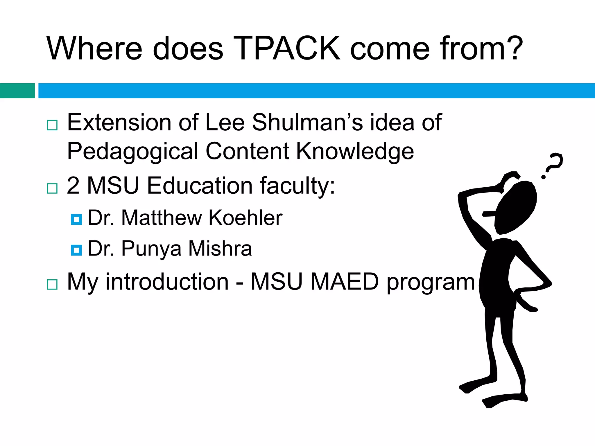 Where does TPACK come from? 
 Extension of Lee Shulman’s idea of 
Pedagogical Content Knowledge 
 2 MSU Education faculty: 
 Dr. Matthew Koehler 
 Dr. Punya Mishra 
 My introduction - MSU MAED program 
 