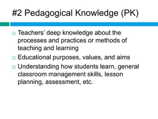 #2 Pedagogical Knowledge (PK) 
 Teachers’ deep knowledge about the 
processes and practices or methods of 
teaching and learning 
 Educational purposes, values, and aims 
 Understanding how students learn, general 
classroom management skills, lesson 
planning, assessment, etc. 
 