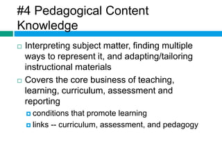 #4 Pedagogical Content 
Knowledge 
 Interpreting subject matter, finding multiple 
ways to represent it, and adapting/tailoring 
instructional materials 
 Covers the core business of teaching, 
learning, curriculum, assessment and 
reporting 
 conditions that promote learning 
 links -- curriculum, assessment, and pedagogy 
 
