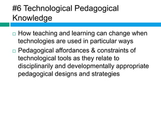 #6 Technological Pedagogical 
Knowledge 
 How teaching and learning can change when 
technologies are used in particular ways 
 Pedagogical affordances & constraints of 
technological tools as they relate to 
disciplinarily and developmentally appropriate 
pedagogical designs and strategies 
 
