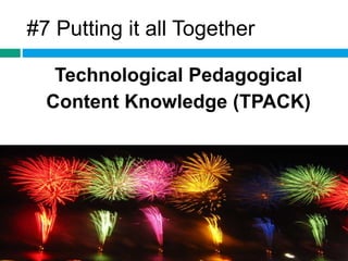 #7 Putting it all Together 
Technological Pedagogical 
Content Knowledge (TPACK) 
 