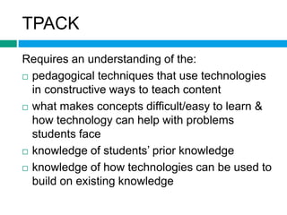 TPACK 
Requires an understanding of the: 
 pedagogical techniques that use technologies 
in constructive ways to teach content 
 what makes concepts difficult/easy to learn & 
how technology can help with problems 
students face 
 knowledge of students’ prior knowledge 
 knowledge of how technologies can be used to 
build on existing knowledge 
 