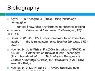 Bibliography 
 Agyei, D., & Keengwe, J. (2014). Using technology 
pedagogical 
content knowledge development to enhance learning 
outcomes. Education & Information Technologies, 19(1), 
155-171. 
 Linton, J. (2012). TPACK as a framework for collaborative 
inquiry in the learning commons. Teacher Librarian, 39(6), 
25-29. 
 Koehler, M. J., & Mishra, P. (2008). Introducing TPACK. In 
AACTE Committee on Innovation and Technology 
(Eds.), Handbook of Technological Pedagogical 
Content Knowledge (TPACK) for Educators (3-29). New 
York: Routledge. 
 Koehler, M. J. (2014, April 9). TPACK. Retrieved from 
http://www.tpack.org/. 
 