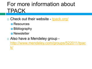 For more information about 
TPACK 
 Check out their website - tpack.org/ 
 Resources 
 Bibliography 
 Newsletter 
 Also have a Mendeley group - 
http://www.mendeley.com/groups/522011/tpac 
k/ 
 