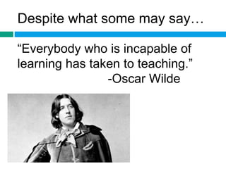 Despite what some may say… 
“Everybody who is incapable of 
learning has taken to teaching.” 
-Oscar Wilde 
 