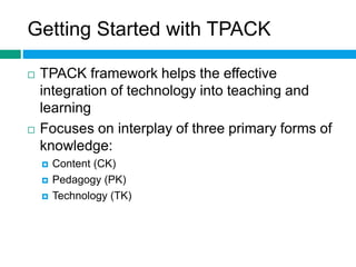Getting Started with TPACK 
 TPACK framework helps the effective 
integration of technology into teaching and 
learning 
 Focuses on interplay of three primary forms of 
knowledge: 
 Content (CK) 
 Pedagogy (PK) 
 Technology (TK) 
 