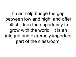 It can help bridge the gap between low and high, and offer all children the opportunity to grow with the world.  It is an integral and extremely important part of the classroom. 