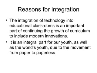 Reasons for Integration The integration of technology into educational classrooms is an important part of continuing the growth of curriculum to include modern innovations.  It is an integral part for our youth, as well as the world’s youth, due to the movement from paper to paperless  