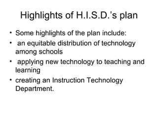 Highlights of H.I.S.D.’s plan Some highlights of the plan include: an equitable distribution of technology among schools applying new technology to teaching and learning creating an Instruction Technology Department.  