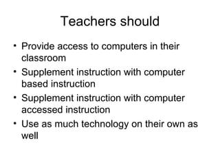 Teachers should Provide access to computers in their classroom Supplement instruction with computer based instruction Supplement instruction with computer accessed instruction Use as much technology on their own as well 