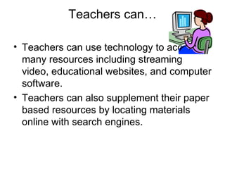 Teachers can… Teachers can use technology to access many resources including streaming video, educational websites, and computer software. Teachers can also supplement their paper based resources by locating materials online with search engines. 