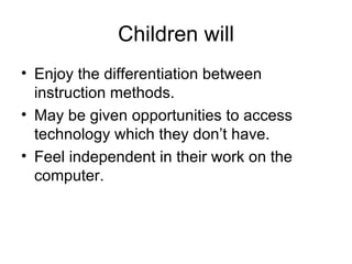 Children will Enjoy the differentiation between instruction methods. May be given opportunities to access technology which they don’t have. Feel independent in their work on the computer. 