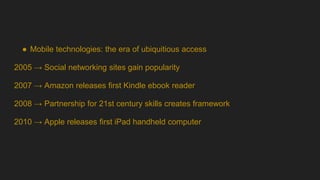 ● Mobile technologies: the era of ubiquitious access
2005 → Social networking sites gain popularity
2007 → Amazon releases first Kindle ebook reader
2008 → Partnership for 21st century skills creates framework
2010 → Apple releases first iPad handheld computer
 
