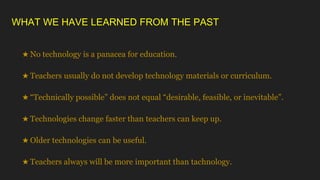 WHAT WE HAVE LEARNED FROM THE PAST
★ No technology is a panacea for education.
★ Teachers usually do not develop technology materials or curriculum.
★ “Technically possible” does not equal “desirable, feasible, or inevitable”.
★ Technologies change faster than teachers can keep up.
★ Older technologies can be useful.
★ Teachers always will be more important than tachnology.
 