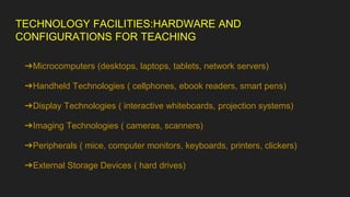 TECHNOLOGY FACILITIES:HARDWARE AND
CONFIGURATIONS FOR TEACHING
➔Microcomputers (desktops, laptops, tablets, network servers)
➔Handheld Technologies ( cellphones, ebook readers, smart pens)
➔Display Technologies ( interactive whiteboards, projection systems)
➔Imaging Technologies ( cameras, scanners)
➔Peripherals ( mice, computer monitors, keyboards, printers, clickers)
➔External Storage Devices ( hard drives)
 