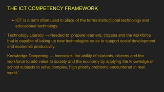 THE ICT COMPETENCY FRAMEWORK
➢ICT is a term often used in place of the terms instructional technology and
educational technology.
Technology Literacy → Needed to ‘prepare learners, citizens and the workforce
that is capable of taking up new technologies so as to support social development
and economic productivity.’
Knowledge Deepening → Increases ‘the ability of students, citizens and the
workforce to add value to society and the economy by applying the knowledge of
school subjects to solve complex, high priority problems encountered in real
world.’
 