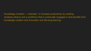 Knowledge Creation → Intended ‘ to increase productivity by creating
students,citizens and a workforce that is continually engaged in and benefits from
knowledge creation and innovation and life-long learning.’
 