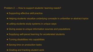 Problem 2 → How to support students’ learning needs?
★ Supporting effective skill practice
★ Helping students visualize underlying concepts in unfamiliar or abstract topics
★ Letting students study systems in unique ways
★ Giving acess to unique information sources and populations
★ Supplying self-paced learning for accelerated students
★ Turning disabilities into capabilities
★ Saving time on production tasks
★ Grading and tracking student work
 