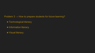 Problem 3 → How to prepare students for future learning?
★ Technological literacy
★ Information literacy
★ Visual literacy
 