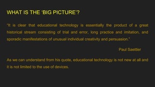 WHAT IS THE ‘BIG PICTURE’?
“It is clear that educational technology is essentially the product of a great
historical stream consisting of trial and error, long practice and imitation, and
sporadic manifestations of unusual individual creativity and persuasion.”
Paul Saettler
As we can understand from his quote, educational technology is not new at all and
it is not limited to the use of devices.
 