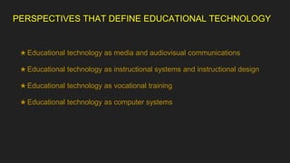 PERSPECTIVES THAT DEFINE EDUCATIONAL TECHNOLOGY
★ Educational technology as media and audiovisual communications
★ Educational technology as instructional systems and instructional design
★ Educational technology as vocational training
★ Educational technology as computer systems
 