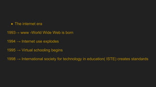 ● The internet era
1993→ www -World Wide Web is born
1994 → Internet use explodes
1995 → Virtual schooling begins
1998 → International society for technology in education( ISTE) creates standards
 