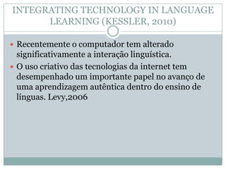 INTEGRATING TECHNOLOGY IN LANGUAGE
LEARNING (KESSLER, 2010)
 Recentemente o computador tem alterado
significativamente a interação linguística.
 O uso criativo das tecnologias da internet tem
desempenhado um importante papel no avanço de
uma aprendizagem autêntica dentro do ensino de
línguas. Levy,2006
 