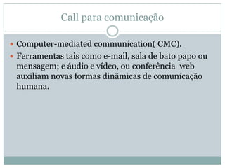 Call para comunicação
 Computer-mediated communication( CMC).
 Ferramentas tais como e-mail, sala de bato papo ou
mensagem; e áudio e vídeo, ou conferência web
auxiliam novas formas dinâmicas de comunicação
humana.
 