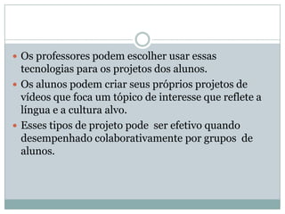  Os professores podem escolher usar essas
tecnologias para os projetos dos alunos.
 Os alunos podem criar seus próprios projetos de
vídeos que foca um tópico de interesse que reflete a
língua e a cultura alvo.
 Esses tipos de projeto pode ser efetivo quando
desempenhado colaborativamente por grupos de
alunos.
 