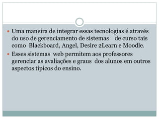  Uma maneira de integrar essas tecnologias é através
do uso de gerenciamento de sistemas de curso tais
como Blackboard, Angel, Desire 2Learn e Moodle.
 Esses sistemas web permitem aos professores
gerenciar as avaliações e graus dos alunos em outros
aspectos típicos do ensino.
 