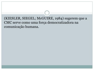 (KIESLER, SIEGEL; McGUIRE, 1984) sugerem que a
CMC serve como uma força democratizadora na
comunicação humana.
 