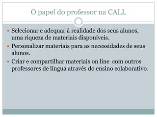 O papel do professor na CALL
 Selecionar e adequar à realidade dos seus alunos,
uma riqueza de materiais disponíveis.
 Personalizar materiais para as necessidades de seus
alunos.
 Criar e compartilhar materiais on line com outros
professores de língua através do ensino colaborativo.
 