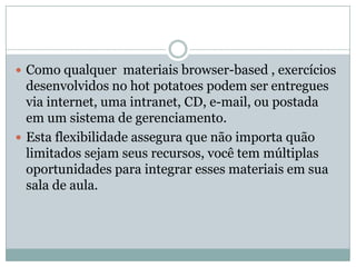  Como qualquer materiais browser-based , exercícios
desenvolvidos no hot potatoes podem ser entregues
via internet, uma intranet, CD, e-mail, ou postada
em um sistema de gerenciamento.
 Esta flexibilidade assegura que não importa quão
limitados sejam seus recursos, você tem múltiplas
oportunidades para integrar esses materiais em sua
sala de aula.
 