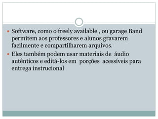  Software, como o freely available , ou garage Band
permitem aos professores e alunos gravarem
facilmente e compartilharem arquivos.
 Eles também podem usar materiais de áudio
autênticos e editá-los em porções acessíveis para
entrega instrucional
 