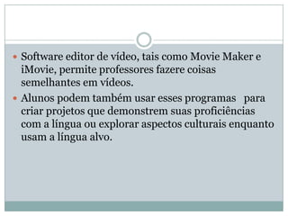  Software editor de vídeo, tais como Movie Maker e
iMovie, permite professores fazere coisas
semelhantes em vídeos.
 Alunos podem também usar esses programas para
criar projetos que demonstrem suas proficiências
com a língua ou explorar aspectos culturais enquanto
usam a língua alvo.
 