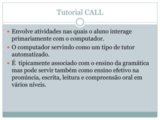 Tutorial CALL
 Envolve atividades nas quais o aluno interage
primariamente com o computador.
 O computador servindo como um tipo de tutor
automatizado.
 É tipicamente associado com o ensino da gramática
mas pode servir também como ensino efetivo na
pronúncia, escrita, leitura e compreensão oral em
vários níveis.
 