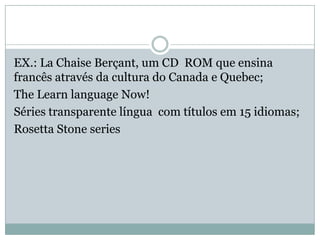 EX.: La Chaise Berçant, um CD ROM que ensina
francês através da cultura do Canada e Quebec;
The Learn language Now!
Séries transparente língua com títulos em 15 idiomas;
Rosetta Stone series
 