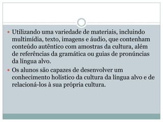  Utilizando uma variedade de materiais, incluindo
multimídia, texto, imagens e áudio, que contenham
conteúdo autêntico com amostras da cultura, além
de referências da gramática ou guias de pronúncias
da língua alvo.
 Os alunos são capazes de desenvolver um
conhecimento holístico da cultura da língua alvo e de
relacioná-los à sua própria cultura.
 