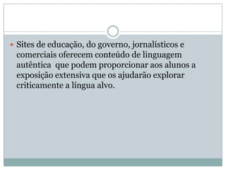  Sites de educação, do governo, jornalísticos e
comerciais oferecem conteúdo de linguagem
autêntica que podem proporcionar aos alunos a
exposição extensiva que os ajudarão explorar
criticamente a língua alvo.
 