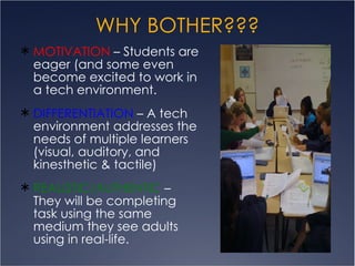 WHY BOTHER??? MOTIVATION  – Students are eager (and some even become excited to work in a tech environment.  DIFFERENTIATION  – A tech environment addresses the needs of multiple learners (visual, auditory, and kinesthetic & tactile)  REALISTIC/AUTHENTIC  – They will be completing task using the same medium they see adults using in real-life. 