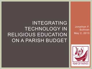 Jonathan F.
Sullivan
May 2, 2013
INTEGRATING
TECHNOLOGY IN
RELIGIOUS EDUCATION
ON A PARISH BUDGET
 