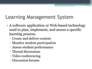 Learning Management System
• A software application or Web-based technology
used to plan, implement, and assess a specific
learning process.
▫ Create and deliver content
▫ Monitor student participation
▫ Assess student performance
▫ Thread discussions
▫ Video conferencing
▫ Discussion forums
 