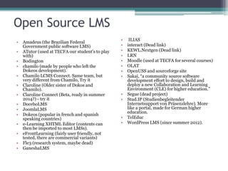Open Source LMS
• Amadeus (the Brazilian Federal
Government public software LMS)
• ATutor (used at TECFA our student's to play
with)
• Bodington
• chamilo (made by people who left the
Dokeos development).
• Chamilo LCMS Connect. Same team, but
very different from Chamilo, Try it
• Claroline (Older sister of Dokos and
Chamilo).
• Claroline Connect (Beta, ready in summer
2014?) - try it
• DoceboLMS
• JoomlaLMS
• Dokeos (popular in french and spanish
speaking countries)
• e-Learning XHTML Editor (contents can
then be imported to most LMSs).
• eFrontLearning (fairly user friendly, not
tested, there are commercial variants)
• Fle3 (research system, maybe dead)
• GaneshaLMS
• ILIAS
• interact (Dead link)
• KEWL.Nextgen (Dead link)
• LRN
• Moodle (used at TECFA for several courses)
• OLAT
• OpenUSS and sourceforge site
• Sakai, “a community source software
development effort to design, build and
deploy a new Collaboration and Learning
Environment (CLE) for higher education.”
• Segue (dead project)
• Stud.IP (Studienbegleitender
Internetsupport von Präsenzlehre). More
like a portal, made for German higher
education.
• TelEduc
• WordPress LMS (since summer 2012).
 