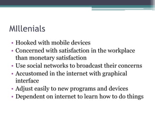 MIllenials
• Hooked with mobile devices
• Concerned with satisfaction in the workplace
than monetary satisfaction
• Use social networks to broadcast their concerns
• Accustomed in the internet with graphical
interface
• Adjust easily to new programs and devices
• Dependent on internet to learn how to do things
 