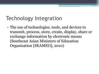 Technology Integration
• The use of technologies, tools, and devices to
transmit, process, store, create, display, share or
exchange information by electronic means
(Southeast Asian Ministers of Education
Organization [SEAMEO], 2010)
 