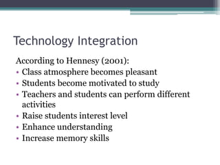 Technology Integration
According to Hennesy (2001):
• Class atmosphere becomes pleasant
• Students become motivated to study
• Teachers and students can perform different
activities
• Raise students interest level
• Enhance understanding
• Increase memory skills
 