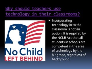 Why should teachers use technology in their classrooms?Incorporating technology in to the classroom is not an option. It is required by the NCLB Act that all students in schools are competent in the area of technology by the 8th grade, regardless of background. 