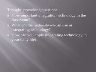 Thought provoking questions:
 How important integration technology in the
classroom?
 What are the materials we can use in
integrating technology?
 How can you apply integrating technology in
your daily life?
 