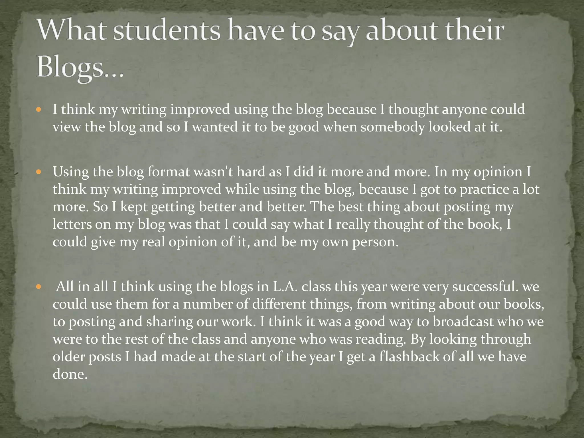  I think my writing improved using the blog because I thought anyone could
view the blog and so I wanted it to be good when somebody looked at it.
 Using the blog format wasn't hard as I did it more and more. In my opinion I
think my writing improved while using the blog, because I got to practice a lot
more. So I kept getting better and better. The best thing about posting my
letters on my blog was that I could say what I really thought of the book, I
could give my real opinion of it, and be my own person.
 All in all I think using the blogs in L.A. class this year were very successful. we
could use them for a number of different things, from writing about our books,
to posting and sharing our work. I think it was a good way to broadcast who we
were to the rest of the class and anyone who was reading. By looking through
older posts I had made at the start of the year I get a flashback of all we have
done.
 
